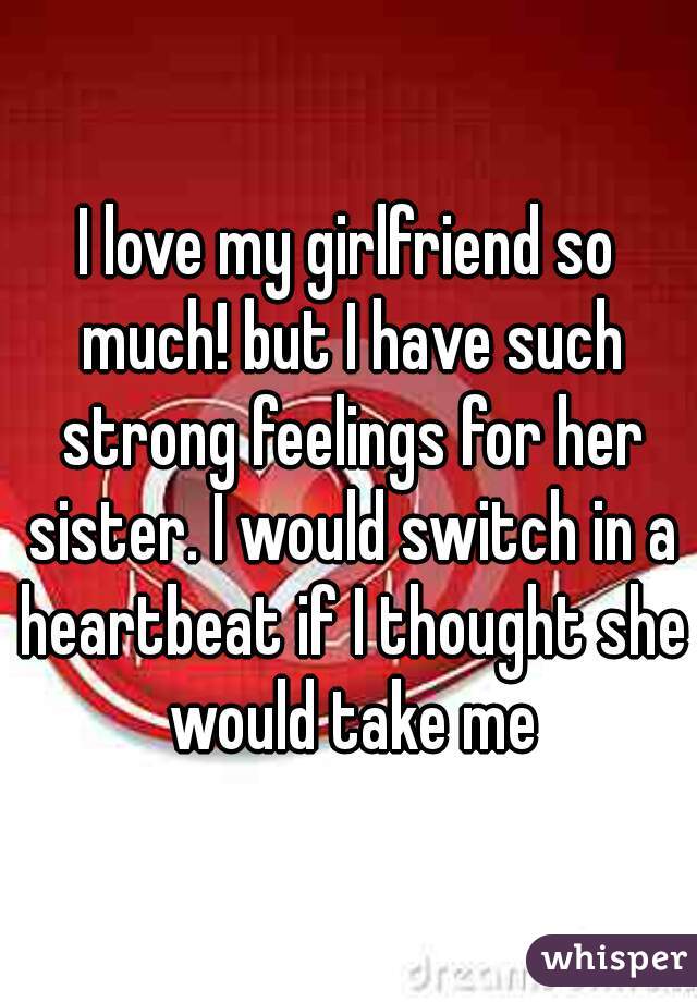 I love my girlfriend so much! but I have such strong feelings for her sister. I would switch in a heartbeat if I thought she would take me