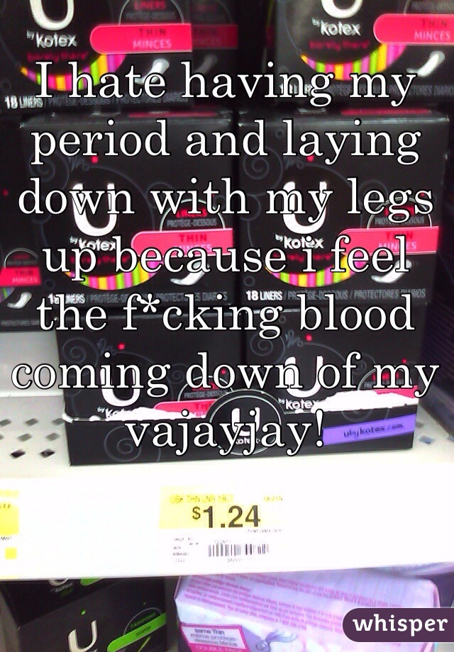 I hate having my period and laying down with my legs up because i feel the f*cking blood coming down of my vajayjay! 