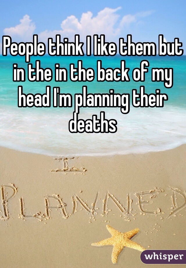 People think I like them but in the in the back of my head I'm planning their deaths