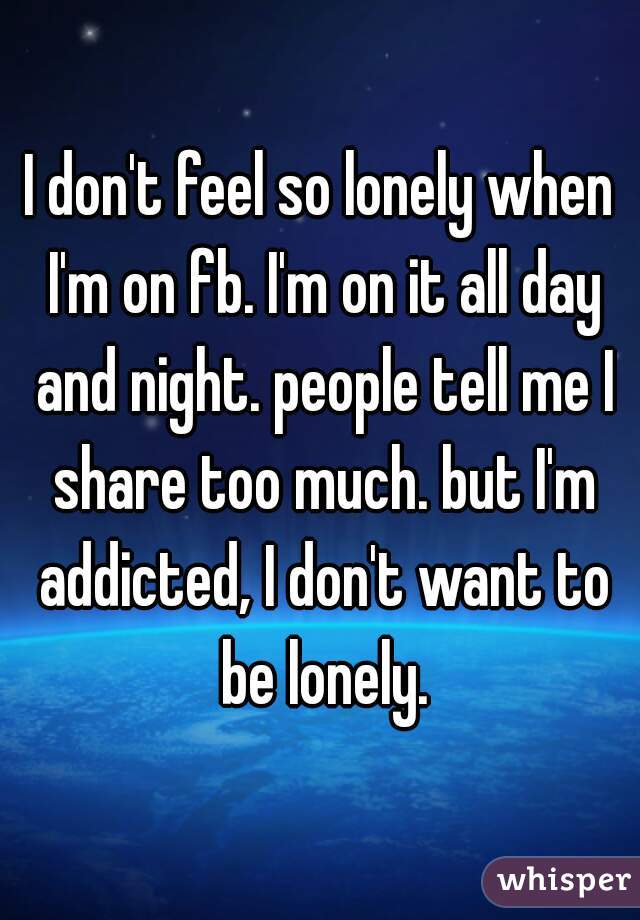I don't feel so lonely when I'm on fb. I'm on it all day and night. people tell me I share too much. but I'm addicted, I don't want to be lonely.