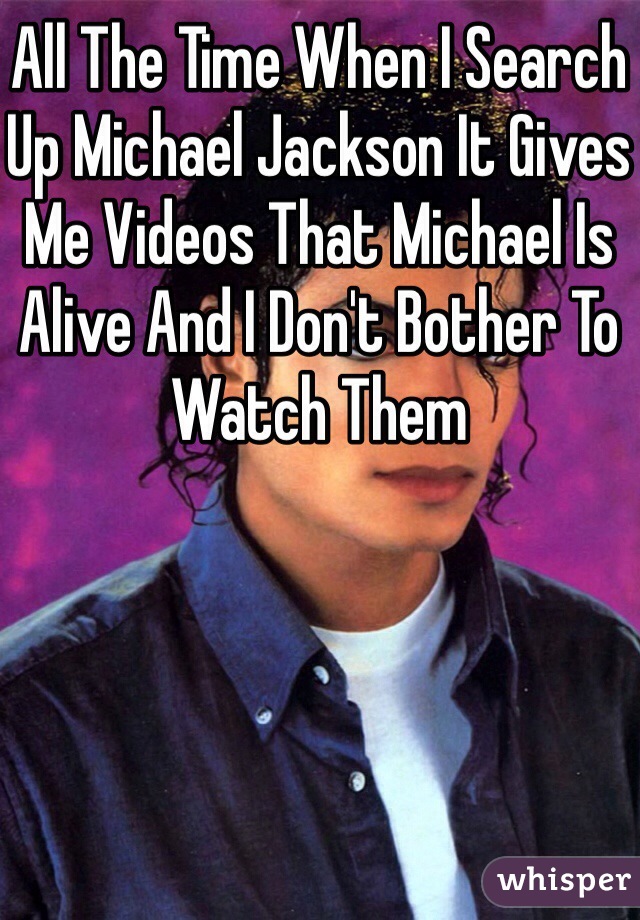 All The Time When I Search Up Michael Jackson It Gives Me Videos That Michael Is Alive And I Don't Bother To Watch Them