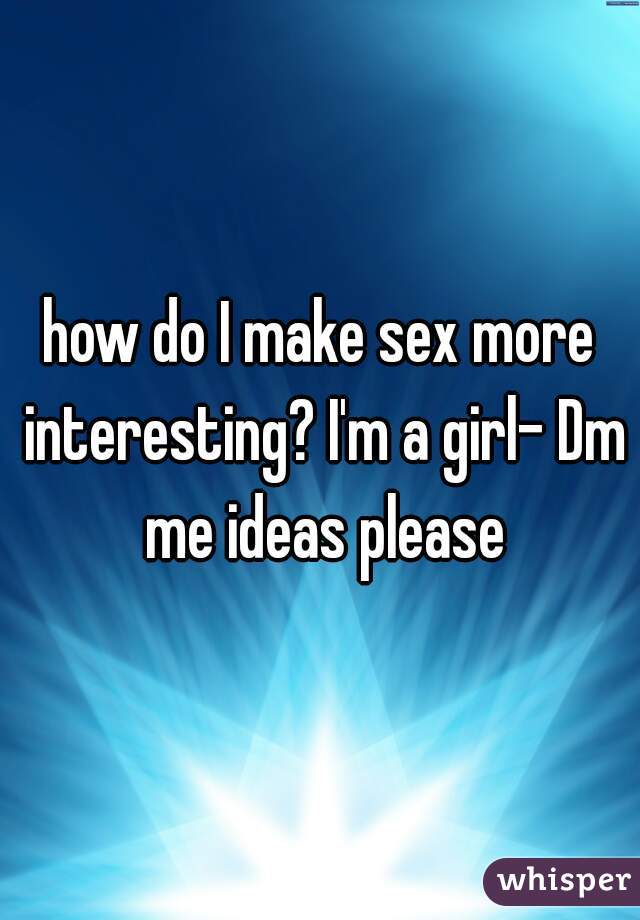 how do I make sex more interesting? I'm a girl- Dm me ideas please
