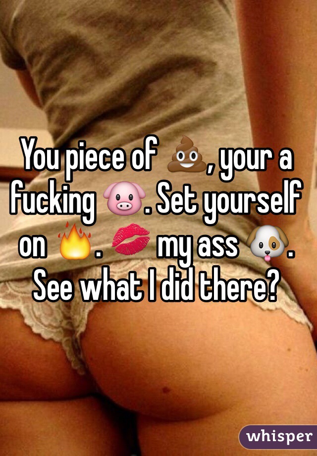 You piece of 💩, your a fucking 🐷. Set yourself on 🔥. 💋 my ass 🐶. See what I did there?