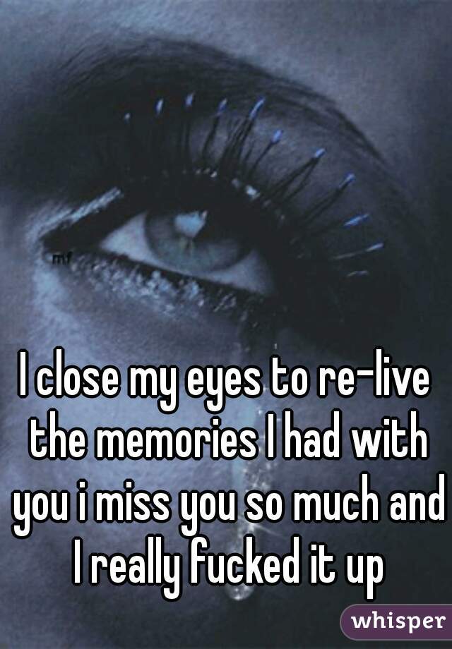 I close my eyes to re-live the memories I had with you i miss you so much and I really fucked it up