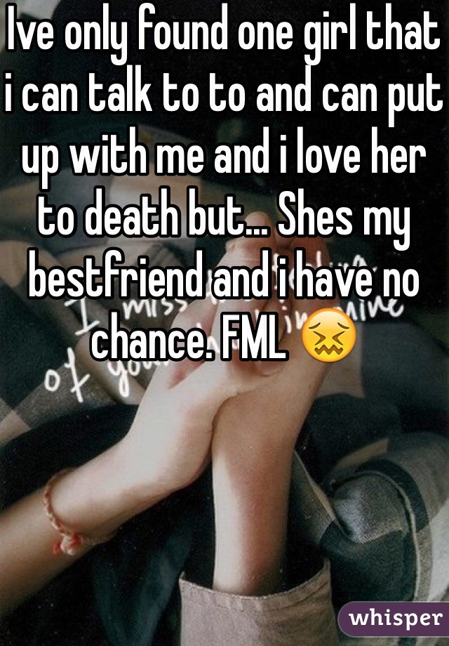 Ive only found one girl that i can talk to to and can put up with me and i love her to death but... Shes my bestfriend and i have no chance. FML 😖