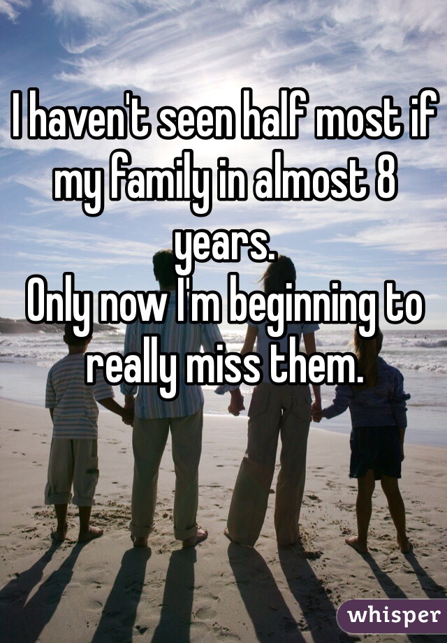 I haven't seen half most if my family in almost 8 years. 
Only now I'm beginning to really miss them. 