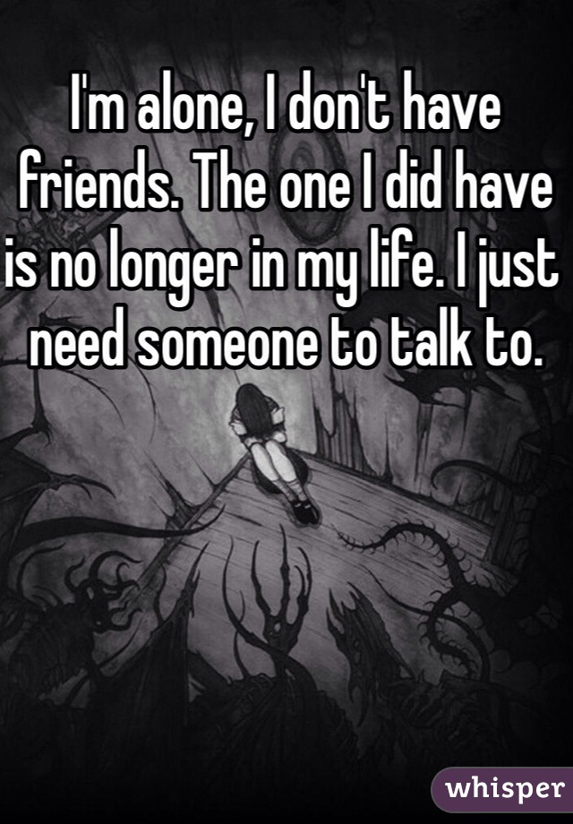 I'm alone, I don't have friends. The one I did have is no longer in my life. I just need someone to talk to. 