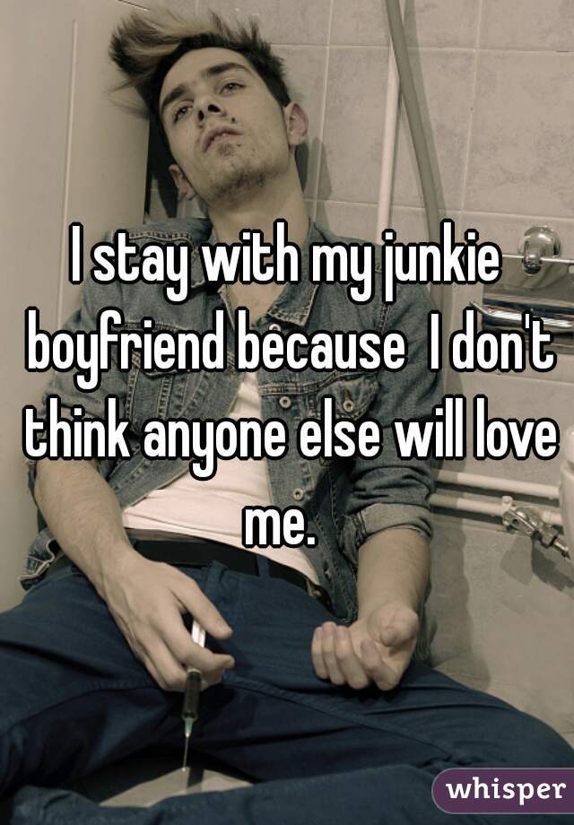 I stay with my junkie boyfriend because  I don't think anyone else will love me.  
