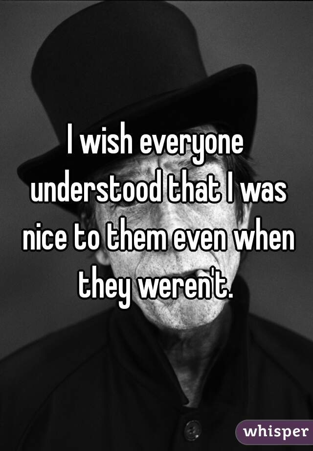 I wish everyone understood that I was nice to them even when they weren't. 