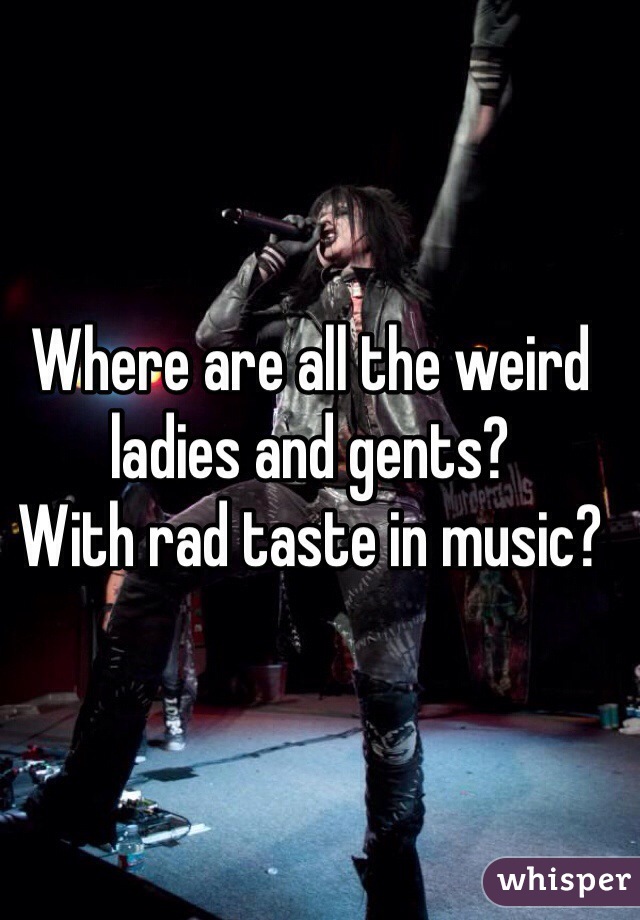 Where are all the weird ladies and gents?
With rad taste in music? 