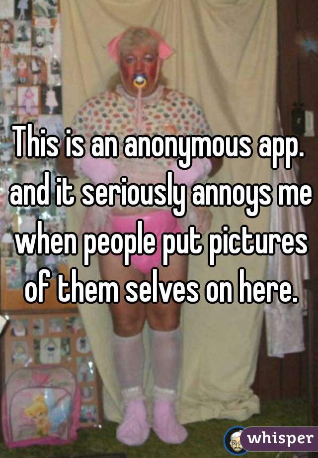 This is an anonymous app. and it seriously annoys me when people put pictures of them selves on here.