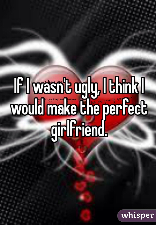 If I wasn't ugly, I think I would make the perfect girlfriend. 