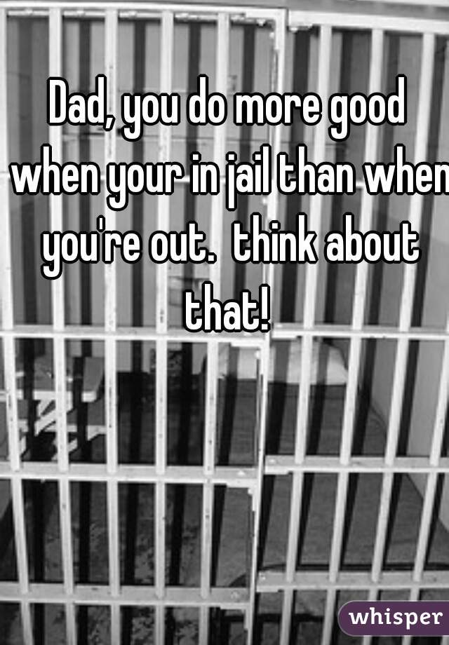 Dad, you do more good when your in jail than when you're out.  think about that! 