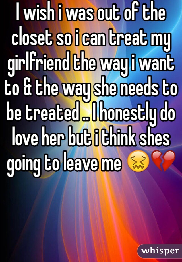 I wish i was out of the closet so i can treat my girlfriend the way i want to & the way she needs to be treated .. I honestly do love her but i think shes going to leave me 😖💔 