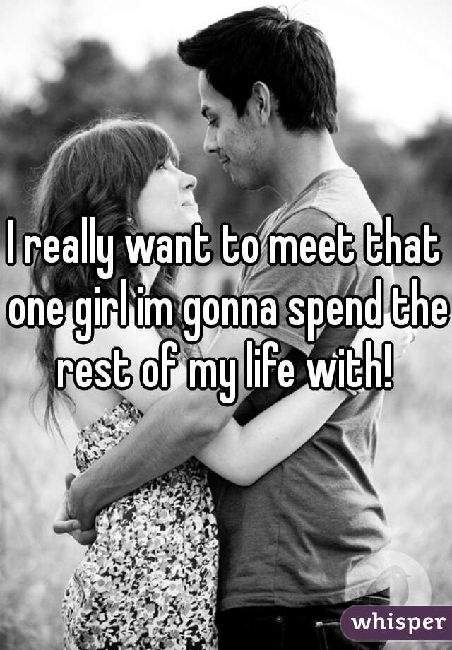 I really want to meet that one girl im gonna spend the rest of my life with! 