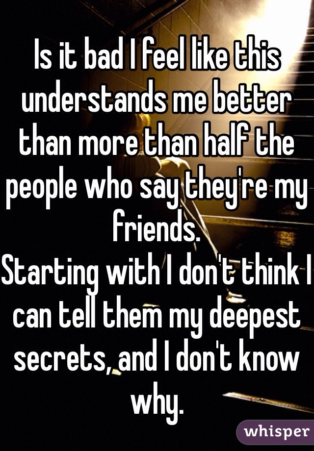 Is it bad I feel like this understands me better than more than half the people who say they're my friends. 
Starting with I don't think I can tell them my deepest secrets, and I don't know why. 
