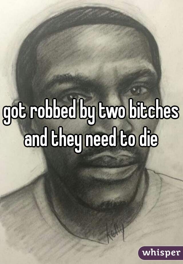 got robbed by two bitches and they need to die 