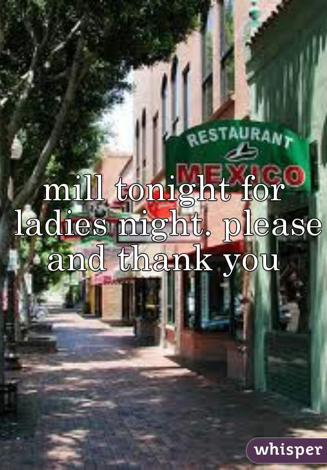 mill tonight for ladies night. please and thank you 