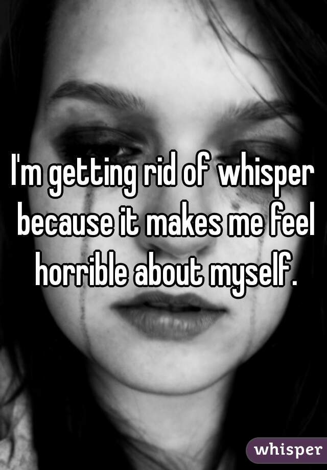 I'm getting rid of whisper because it makes me feel horrible about myself.