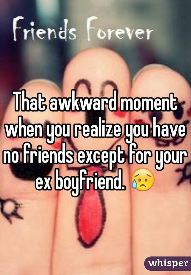 That awkward moment when you realize you have no friends except for your ex boyfriend. 😥
