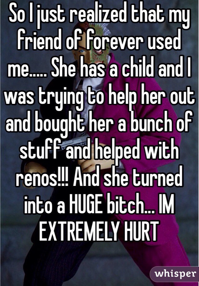 So I just realized that my friend of forever used me..... She has a child and I was trying to help her out and bought her a bunch of stuff and helped with renos!!! And she turned into a HUGE bitch... IM EXTREMELY HURT 