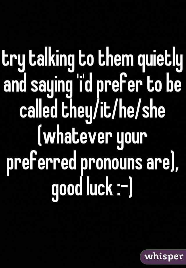 try talking to them quietly and saying 'i'd prefer to be called they/it/he/she (whatever your preferred pronouns are), good luck :-)