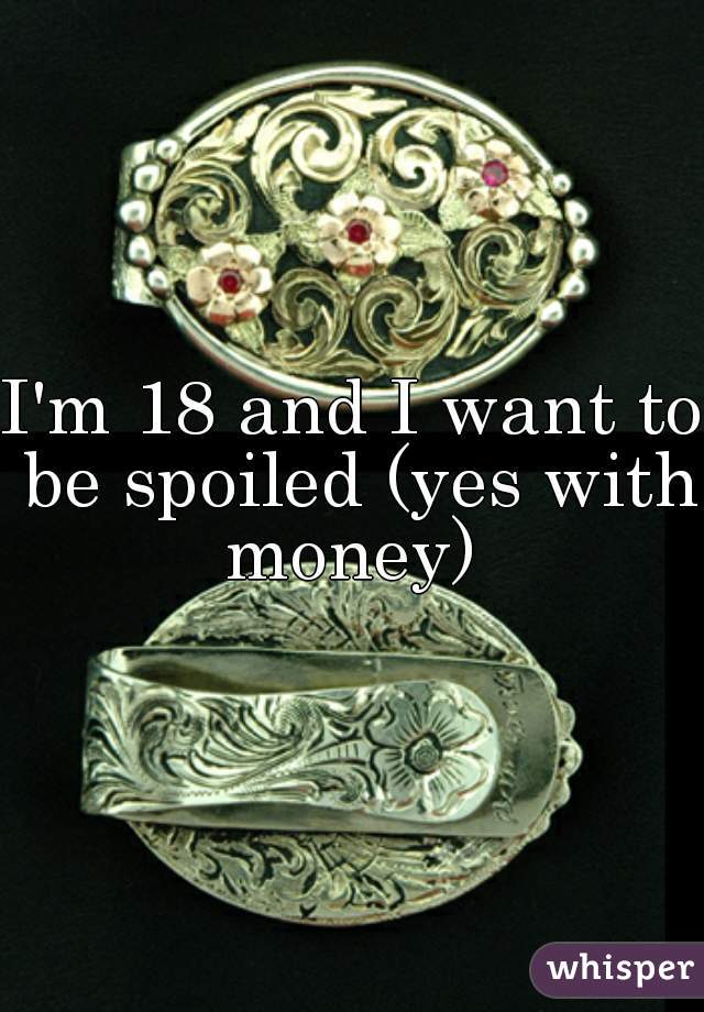 I'm 18 and I want to be spoiled (yes with money) 