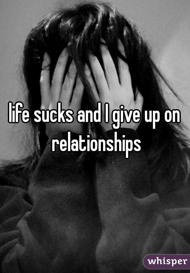 life sucks and I give up on relationships