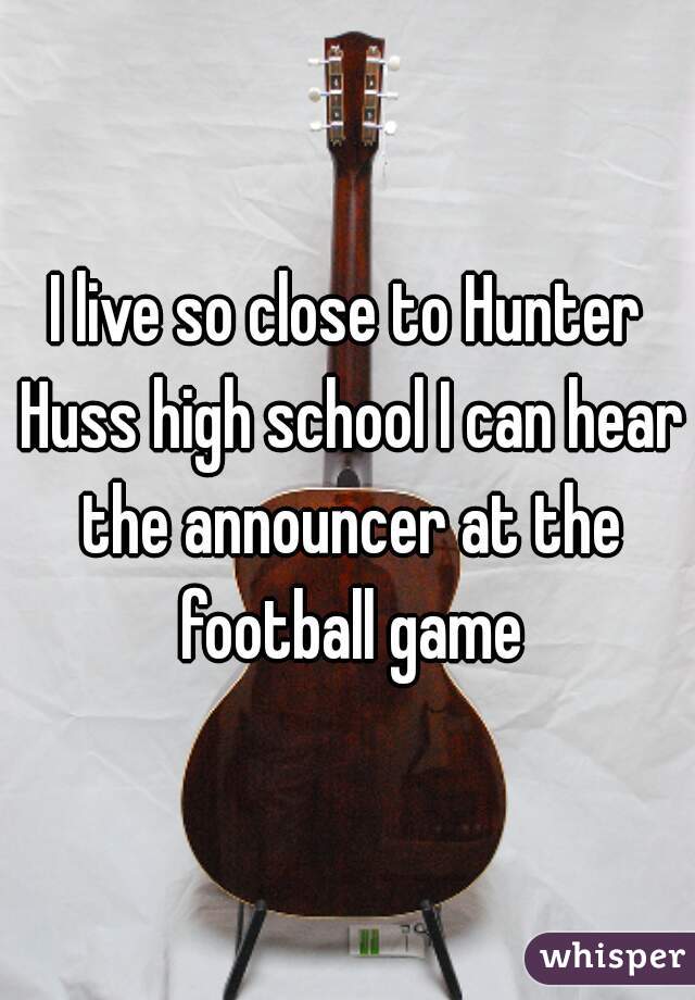 I live so close to Hunter Huss high school I can hear the announcer at the football game