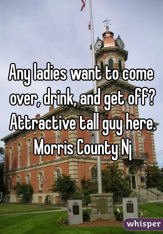 Any ladies want to come over, drink, and get off? Attractive tall guy here. Morris County Nj