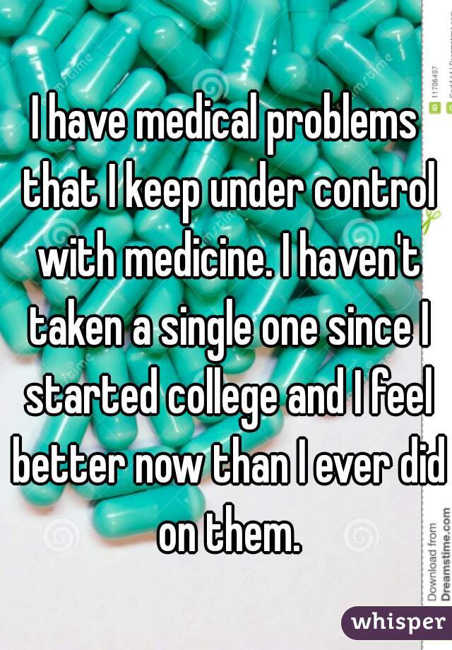 I have medical problems that I keep under control with medicine. I haven't taken a single one since I started college and I feel better now than I ever did on them.