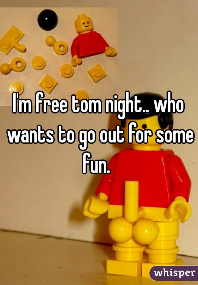 I'm free tom night.. who wants to go out for some fun.  