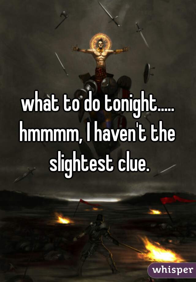 what to do tonight.....
hmmmm, I haven't the slightest clue.