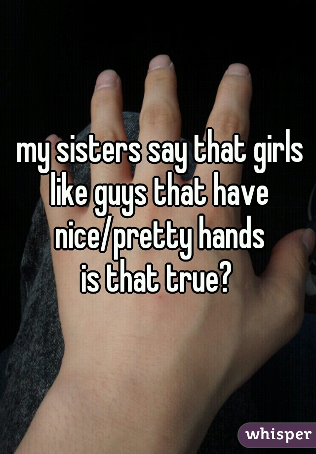  my sisters say that girls like guys that have nice/pretty hands
is that true?