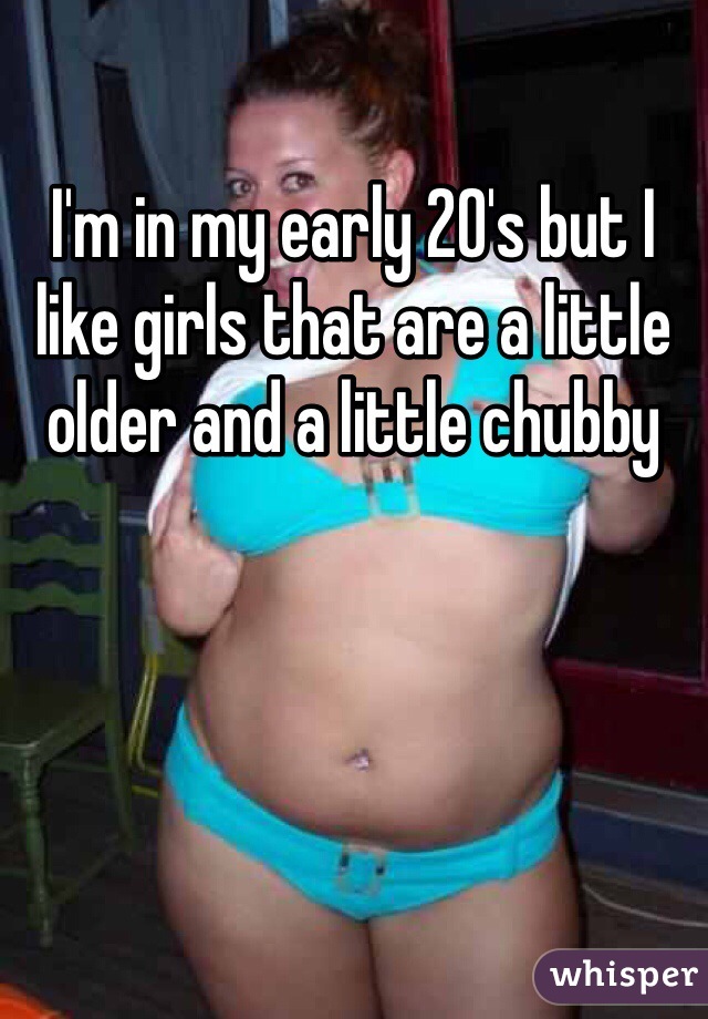 I'm in my early 20's but I like girls that are a little older and a little chubby