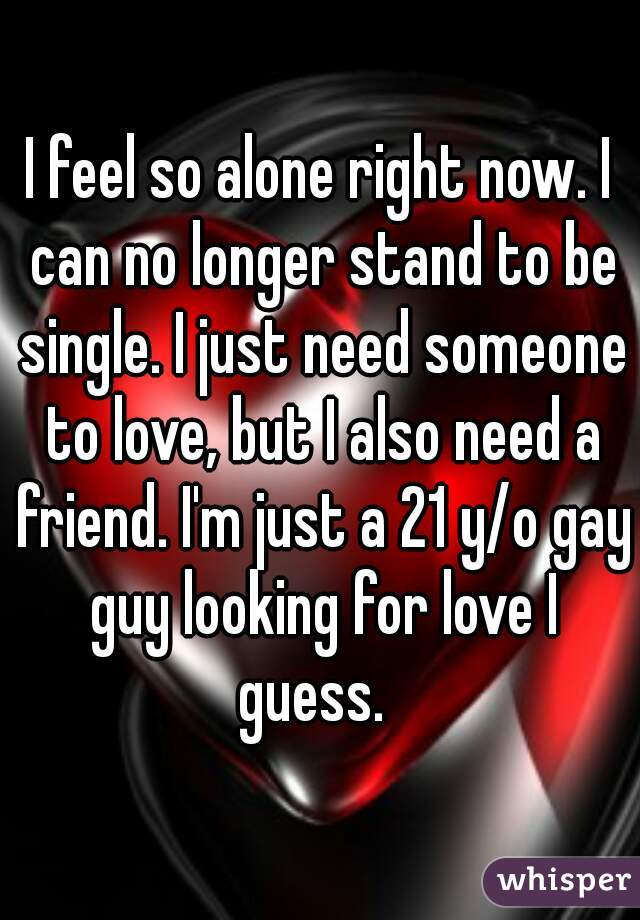 I feel so alone right now. I can no longer stand to be single. I just need someone to love, but I also need a friend. I'm just a 21 y/o gay guy looking for love I guess.  