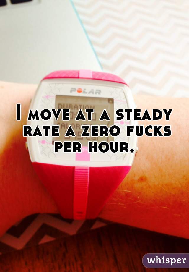 I move at a steady rate a zero fucks per hour. 