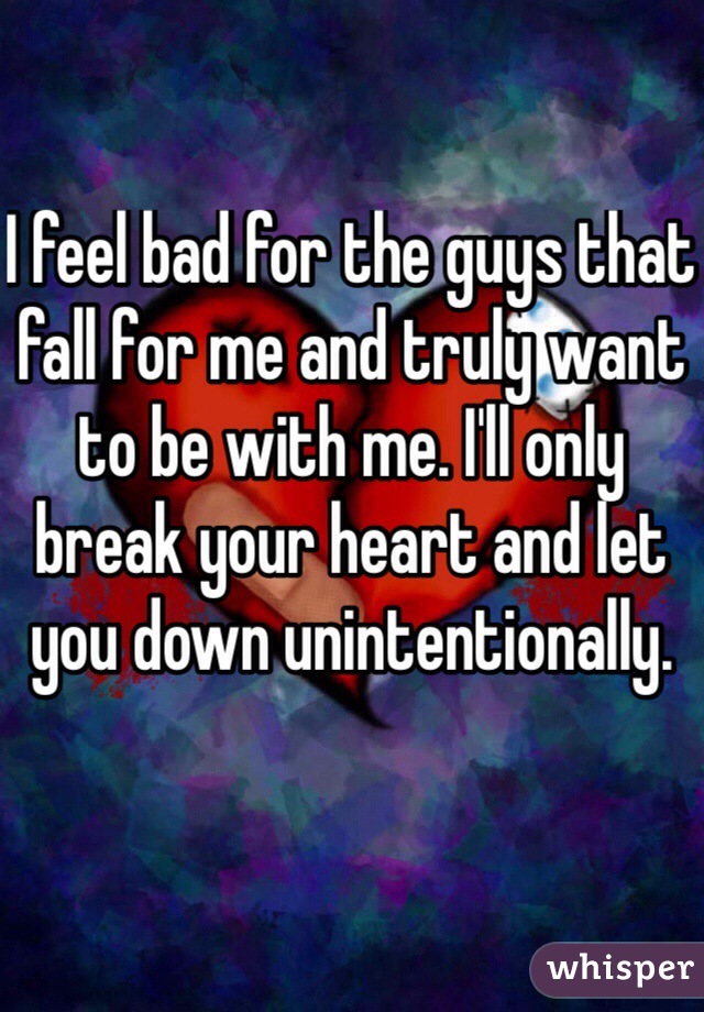 I feel bad for the guys that fall for me and truly want to be with me. I'll only break your heart and let you down unintentionally. 
