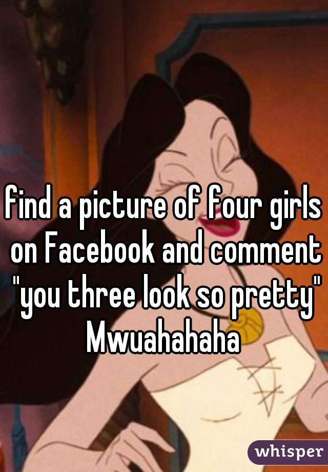 find a picture of four girls on Facebook and comment "you three look so pretty" Mwuahahaha 