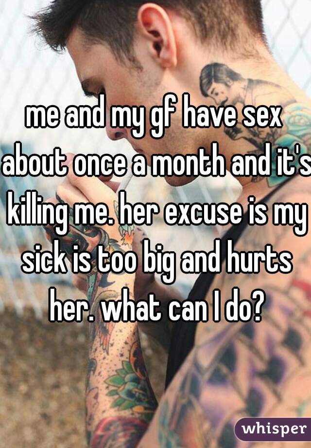 me and my gf have sex about once a month and it's killing me. her excuse is my sick is too big and hurts her. what can I do?