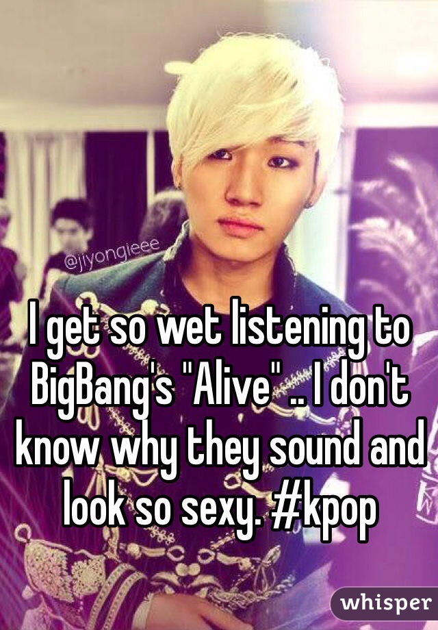 I get so wet listening to BigBang's "Alive" .. I don't know why they sound and look so sexy. #kpop