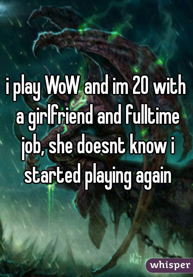 i play WoW and im 20 with a girlfriend and fulltime job, she doesnt know i started playing again
