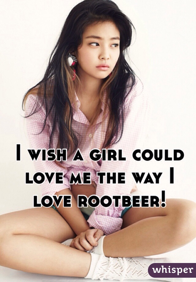 I wish a girl could love me the way I love rootbeer! 