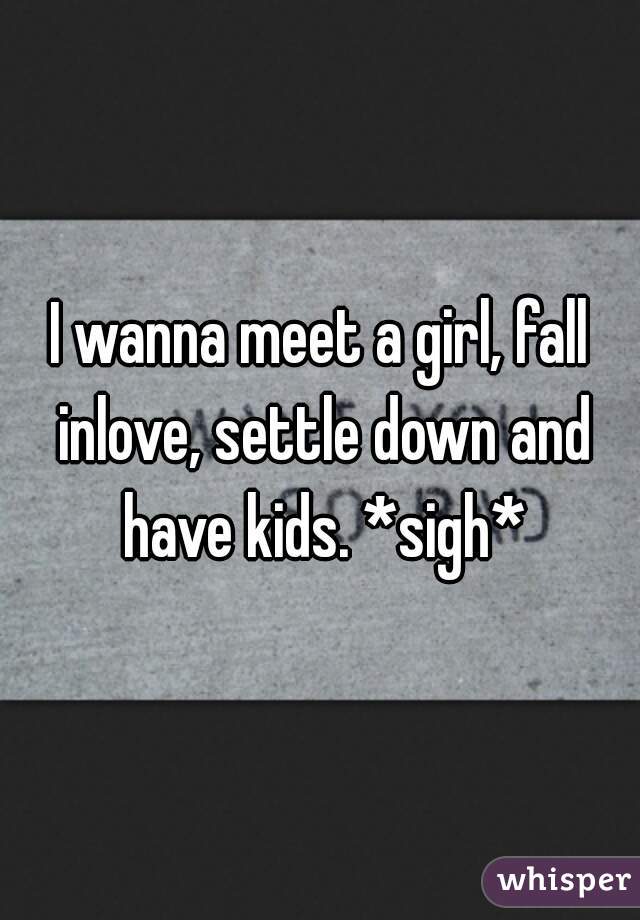 I wanna meet a girl, fall inlove, settle down and have kids. *sigh*