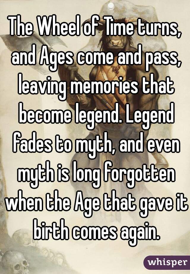 The Wheel of Time turns, and Ages come and pass, leaving memories that become legend. Legend fades to myth, and even myth is long forgotten when the Age that gave it birth comes again.