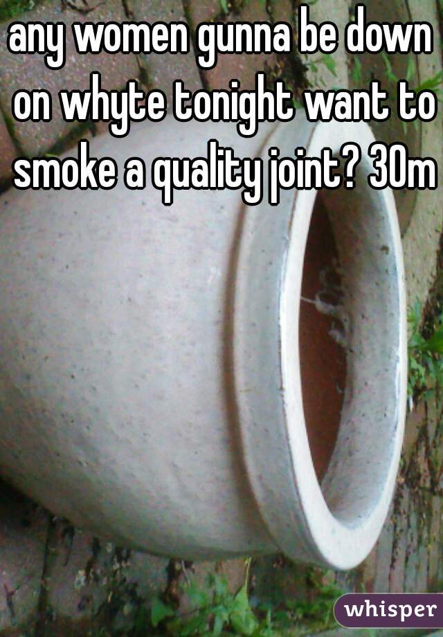 any women gunna be down on whyte tonight want to smoke a quality joint? 30m