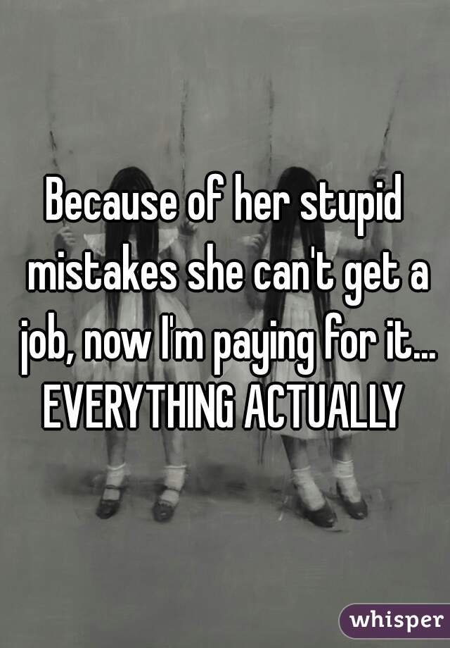 Because of her stupid mistakes she can't get a job, now I'm paying for it... EVERYTHING ACTUALLY 