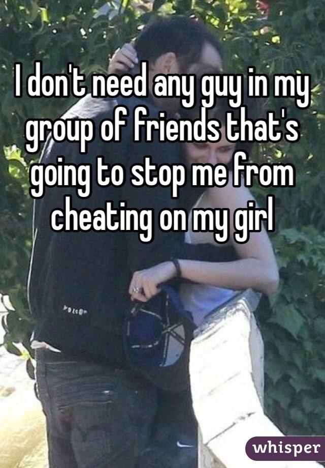 I don't need any guy in my group of friends that's going to stop me from cheating on my girl 