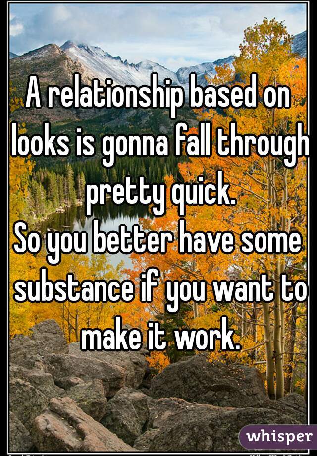 A relationship based on looks is gonna fall through pretty quick.
So you better have some substance if you want to make it work.