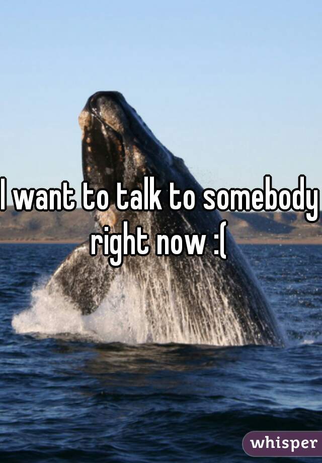 I want to talk to somebody right now :( 